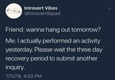 Introvert Vibes @IntrovertSquad Friend: wanna hang out tomorrow? Me: I actually performed an activity yesterday. Please wait the three day recovery period to submit another inquiry. 7/12/18, 4:02 PM