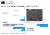 faze rain @FaZe_Rain My number neighbor is going through it iMessage Today 5:11 AM You up? Today 9:31 AM It's my n Couldn't sleep so I decided to come to the Hell yea beach Is my neighbor a crack head? Tf you doing up at 6am on a Saturday Damn bro I woulda joined u What's on ur mind I'm not in Cali rn it's 9:3 These hoes man Wbu Always hurting me 10:51 AM- Aug 3, 2019 Twitter for iPhone