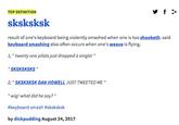 f> TOP DEFINITION sksksksk result of one's keyboard being violently smashed when one is too shooketh. said keyboard smashing also often occurs when one's weave is flying. 1;" twenty one pilots just dropped a single! " 'SKSKSKSKS" 2; " SKSKSKSK DAN HOWELL JUST TWEETED ME " "wig! what did he say?" #keyboard smash #sksksksk by dickpudding August 24, 2017