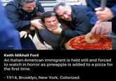 Italians Witnessing a Pizza Crime Keith Mikhail Ford An Italian-American immigrant is held still and forced to watch in horror as pineapple is added to a pizza for the first time. -1914, Brooklyn, New York. Colorized.