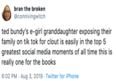 bran the broken @connivingwitch ted bundy's e-girl granddaughter exposing their family on tik tok for clout is easily in the top 5 greatest social media moments of all time this is really one for the books 6:02 PM Aug 3, 2019 Twitter for iPhone