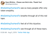 Dear #Police Please see link in bio. Thank You! redtaperesidue #ItsGetting TooHard To see so many people offer only token empathy #ItsGetting TooHardTo breathe through all of this red tape #ItsGetting TooHardTo feel all of this injustice. ItsGetting TooHardTo see through all of these tears. 6:38 AM - Aug 5, 2019 Twitter Web App