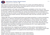 POLICE Galveston Police Department August 5 at 4:38 PM We became aware Monday afternoon of a post circulating about a Saturday arrest involving two mounted patrol officers and how the arrested individual was transported. A transportation unit was not immediately available at the time of the arrest and a man was handcuffed and escorted beside two police officers on horses. While this technique of using mounted horses to transport a person during an arrest is considered a best practice in certain scenarios, such as during crowd control, the practice was not the correct use for this instance "Although this is a trained technique and best practice in some scenarios, I believe our officers showed poor judgment in this instance and could have waited for a transport unit at the location of the arrest. My officers did not have any malicious intent at the time of the arrest, but we have immediately changed the policy to prevent the use of this technique and will review all mounted training and procedures for more appropriate methods." Chief Vernon L. Hale, II We understand the negative perception of this action and believe it is most appropriate to cease the use of this technique. The Police Chief has taken immediate action to suspend this technique of transportation during arrests Please see the press release for more information (Edit: Correct address of arrest is 601 23rd Street)