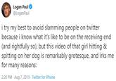 Logan Paul @LoganPaul i try my best to avoid slamming people on twitter because i know what it's like to be on the receiving end (and rightfully so), but this video of that girl hitting & spitting on her dog is remarkably grotesque, and irks me for many reasons: 2:20 PM Aug 7, 2019 Twitter for iPhone