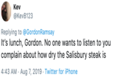 Kev @KevB123 Replying to @GordonRamsay It's lunch, Gordon. No one wants to listen to you |complain about how dry the Salisbury steak is 4:43 AM Aug 7, 2019 . Twitter for iPhone
