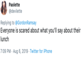 Paolette @devilette Replying to @GordonRamsay Everyone is scared about what you'll say about their lunch 7:09 PM Aug 6, 2019 Twitter for iPhone
