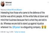 Mohamed @MHus66 Replying to @lslam768 and @Ryanair Interesting how those who came to the defence of the brother was ethnic people. All the white folks sit down and mind their business because that is what they are told to do. Whereas we are told to stand up against injustice wherever it is. @Ryanair is a disgusting company. 8:36 AM Aug 7, 2019 Twitter for Android