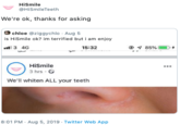 HiSmile @HiSmile Teeth We're ok, thanks for asking chloe @ziggychlo Aug 5 is HiSmile ok? im terrified but i am enjoy .3 4G 15:32 85%I HiSmile 3 hrsC We'll whiten ALL your teeth 8:01 PM Aug 5, 2019 Twitter Web App