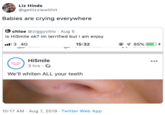 Liz Hinds @getlizziewithit Babies are crying everywhere chloe @ziggychlo Aug 5 is HiSmile ok? im terrified but i am enjoy 3 4G @ 85% 15:32 4 HiSmile 3 hrs . We'll whiten ALL your teeth 10:17 AM Aug 7, 2019 Twitter Web App
