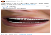 Magic Money Tree @charlottor This mouth is terrifying. Highly likely I'll never sleep again. Cheers for that @HiSmileTeeth HiSmile 3 hrs We'll whiten ALL your teeth 9:26 AM Aug 7, 2019 Twitter for iPhone