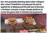 Her: he's probably thinking about other villagers Him: what if PewDiePie actually got the job he applied for at Mojang and the job was to become a YouTuber and gain a large enough platform to revive the game after it initially lost popularity