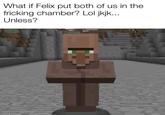 What if Felix put both of us in the fricking chamber? Lol jkjk... Unless?