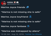 KEEM @KEEMSTAR Marina Joyce friends "Marina is not missing she is safe" Marina Joyce boyfriend "Marina is not missing she is safe" Marina Joyce fanbase "Marina was kidnapped by aliens" 12:39 AM Aug 10, 2019 - Twitter for iPhone