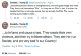 @realDonaldTrump Aug 9 Donald J. Trump Liberal Hollywood is Racist at the highest level, and with great Anger and Hate! They like to call themselves "Elite," but they are not Elite. In fact, it is often the people that they so strongly oppose that are actually the Elite. The movie coming out is made in order.... L136.8K 29.4K 155.5K Donald J. Trump @realDonaldTrump ....to inflame and cause chaos. They create their own violence, and then try to blame others. They are the true Racists, and are very bad for our Country! 11:44 AM Aug 9, 2019 Twitter for iPhone . 31.9K Retweets 146.4K Likes
