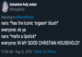Good Christian ketamine holy water @rosyghoul Replying to @NickNMedia nars: "has the iconic 'orgasm blush* everyone: ok ya nars: *melts a lipstick everyone: IN MY GOOD CHRISTIAN HOUSEHOLD? 11:49 AM Aug 12, 2019 Twitter for iPhone