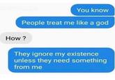 You know People treat me like a god How? They ignore my existence unless they need something from me