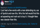 Defending Nance @solusnan1 Replying to @yashar and @NARSCosmetics I just had a few words with a man defending my use lipstick and now this. Who the hell would find this ad appealing and rush out to buy it. I thought Nars was classier than this. 3:36 AM - Aug 12, 2019 from North Carolina, USA- Twitter for iPhone