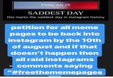 Friday, July 26 SADDEST DAY this marks the saddest day in instagram history petition for all meme pages to be back into instagram by the 10th of august and if that doesn't happen then all raid instagrams comments saying In "#freethememepages