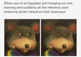 When you're an Egyptian just hanging out one evening and suddenly all the Hebrews start smearing lambs' blood on their doorways