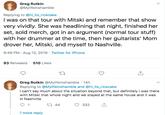 Greg Rutkin @Mylifeinshamble Replying to @hi_its_ricecake I was on that tour with Mitski and remember that show very vividly. She was headlining that night, finished her set, sold merch, got in an argument (normal tour stuff) with her drummer at the time, then her guitarists' Mom drover her, Mitski, and myself to Nashville. 9:49 PM Aug 12, 2019 Twitter for iPhone 93 Retweets 510 Likes Greg Rutkin @Mylifeinshamble 14h Replying to @Mylifeinshamble and @hi_its_ricecake I can't say much about the situation beyond that, but definitely I was there with Mitski that whole night and we stayed at the same house and it was in Nashville 1 44 1 332 1 more reply