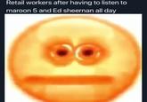 Retail workers after having to listen to maroon 5 and Ed sheernan all day