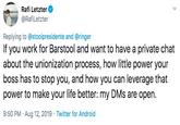 Rafi Letzter @RafiLetzter Replying to@stoolpresidente and @ringer If you work for Barstool and want to have a private chat about the unionization process, how little power your boss has to stop you, and how you can leverage that power to make your life better: my DMs are open 9:50 PM Aug 12, 2019 Twitter for Android