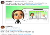dorothy @thankunext327 Aug 6 hey guys omg. my mom is at work so i'm looking for my phone. wish me luck. lov u #Mii #MiiMaker #WiiU Wiiu cameron @thecasharryshow Replying to @thankunext327 Girl, I will call your mother myself 1:24 PM Aug 6, 2019 Twitter for iPhone