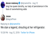 devon maloney @dynamofire Aug 12 long live queen dorothy, our lady of persistence in the face of overwhelming odds Jesse @dagraffman Replying to @dynamofire We stan a legend, shouting at her refrigerator. 10:28 PM Aug 12, 2019 Twitter for iPhone