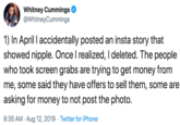 Whitney Cummings @WhitneyCummings 1) In April I accidentally posted an insta story that showed nipple. Once I realized, I deleted. The people who took screen grabs are trying to get money from me, some said they have offers to sell them, some are asking for money to not post the photo. 8:35 AM Aug 12, 2019 Twitter for iPhone