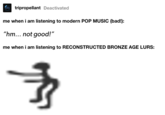tripropellant Deactivated me when i am listening to modern POP MUSIC (bad!): "hm... not good!" me when i am listening to RECONSTRUCTED BRONZE AGE LURS: