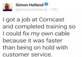 Simon Holland @simoncholland 12h I got a job at Comcast and completed training so I could fix my own cable because it was faster than being on hold with customer service.