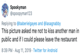 Spookyman @spoopyman123 Replying to @baberielgayes and @lasagnabby This picture asked me not to kiss another man in public and if I could please leave the restaurant 8:39 PM Aug 11, 2019 Twitter for Android