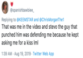 Girl in Casino Video @spanishbawbiee_ Replying to@KEEMSTAR and @ChrisMorganThe1 That was me in the video and stevo the guy that punched him was defending me because he kept asking me for a kiss Iml 1:39 AM Aug 19, 2019 Twitter Web App
