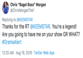 Keemstar Chris "Bagel Boss" Morgan @ChrisMorganThe1 Replying to @KEEMSTAR Thanks for the RT @KEEMSTAR. You're a legend! Are you going to have me on your show OR WHAT? #DramaAlert 12:25 AM Aug 19, 2019 Twitter Web App