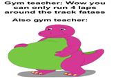 Gym teacher: Wow you can only run 4 laps around the track fatass Also gym teacher: