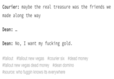 Courier: maybe the real treasure was the friends we made along the way Dean: Dean: No, I want my fucking gold. #fallout #fallout new vegas #courier six #dead money #fallout new vegas dead money #dean domino #source: who fuggin knows its everywhere Text Font White Line Product Document Number Paper