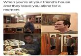 When you're at your friend's house and they leave you alone for a moment