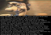 NacKELODEON OH JIMBO! Say, son, were you aware that the CIA secretly produced, sponsored or subsidized more than a thousand (mostly foreign) books prior to the tail-end of 1967? Yeah, well, these books were literal propaganda made to sway public opinion foreign and domestically against Vietnam, communist regimes and other foreign governments. Also, this isn't even a conspiracy theory, son. It was revealed by the U.S. Senate Church Committee in the mid-1970s, launched to investigate clandestine activities and intelligence abuses by the federal government following the Watergate scandal. Use the Google, son!