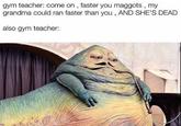 gym teacher: come on , faster you maggots, my grandma could ran faster than you, AND SHE'S DEAD also gym teacher: