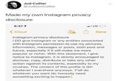 Jud Collier @JudsonCollier Made my own Instagram privacy disclosure l LTE 6:371 iCloud Done Instagram privacy disclosure I DO give Instagram or any entities associated with Instagram permission to use my pictures, information, messages or posts, both past and future, especially if it will make me more popular or richer. With this statement, I give notice to Instagram, it is strictly encouraged to disclose, copy, distribute or take any other action against its contents, especially to my crushes. The content of this profile is tbh whatever I overshare anyways. Y'all do whatever you want idc honestly need something exciting to happen
