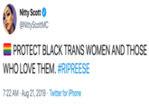 Nitty Scott @NittyScottMC PROTECT BLACK TRANS WOMEN AND THOSE WHO LOVE THEM. #RIPREESE 7:22 AM Aug 21, 2019 Twitter for iPhone