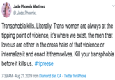 Jade Phoenix Martinez @_Jade_Phoenix_ Transphobia kills. Literally. Trans women are always at the tipping point of violence, it's where we exist, the men that love us are either in the cross hairs of that violence or internalize it and enact it themselves. Kill your transphobia before it kills us. #ripreese 7:39 AM Aug 21, 2019 from Diamond Bar, CA Twitter for iPhone .