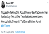 Rogue HART @humblehartmusic N----- Be Talking S--- About Openly Gay CisGender Men But Do Gay S--- All The Time Behind Closed Doors. Homophobic Cowards! Y'all Some Bitches Foreal #RIPReese 1:51 PM Aug 20, 2019 Twitter for iPhone
