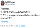 CallMePhoenyxx @PhoenyxxFlame Two notes: 1) TRANS WOMEN ARE WOMEN!!!! 2) W-- is wrong with the world when even love is attacked?!?!?! #ripreese 8:06 AM Aug 21, 2019 Twitter for Android