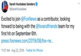Sarah Huckabee Sanders @SarahHuckabee Excited to join @FoxNews as a contributor, Ilooking forward to being with the @foxandfriends team for my first hit on September 6th press.foxnews.com/2019/08/fox-n... 11:07 AM Aug 22, 2019 Twitter for iPhone . .