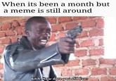 When its been a month but a meme is still around Bitch How dare you still live?