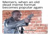 Memers, when an old dead meme format becomes popular again Bitch How dare you still livee
