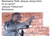 Romans:*kill Jesus, bury him in a cave* Jesus:*returns* Romans: Bitch. How dare you still livee