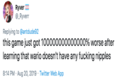 Ryver @_Ryverr Replying to @antdude92 this game just got 100000000000000% worse after learning that wario doesn't have any f------ n------ 8:14 PM Aug 20, 2019 Twitter Web App