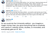 @tedcruz 21h Ted Cruz We could do the Russia/USSR edition: the "old timey" playing pieces are all the tech the common people are allowed. When Yeltzin toured a TX supermarket in 1989, he told his comrades that if their people-who faced breadlines-saw the choices in the US "there would be revolution." t 223 41 923 Ted Cruz @tedcruz 21h We could do the East Germany edition: you build a wall across your living room; put all the food, technology & prosperity on one side; erect machine guns on the wall; and shoot anybody who tries to get to the West. 5/x ti318 1.9K 74 Ted Cruz @tedcruz Or we could do the University edition: you imagine a magic money tree; you give everything free to anybody who wants it; nobody works, studies, or innovates; and everybody gets an A! 6/x 1:05 PM Aug 22, 2019 Twitter for iPhone